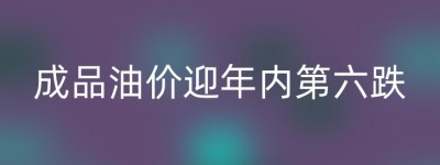 成品油价迎年内第六跌