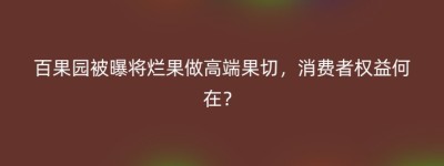 百果园被曝将烂果做高端果切，消费者权益何在？
