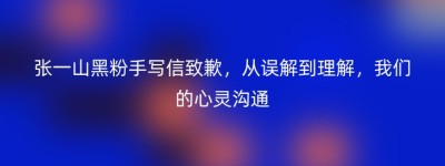 张一山黑粉手写信致歉，从误解到理解，我们的心灵沟通