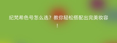 纪梵希色号怎么选？教你轻松搭配出完美妆容！