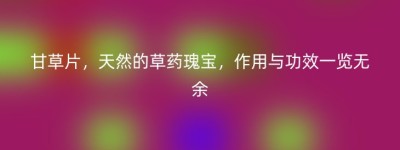 甘草片，天然的草药瑰宝，作用与功效一览无余