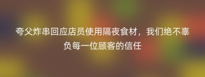 夸父炸串回应店员使用隔夜食材，我们绝不辜负每一位顾客的信任