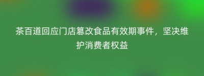 茶百道回应门店篡改食品有效期事件，坚决维护消费者权益