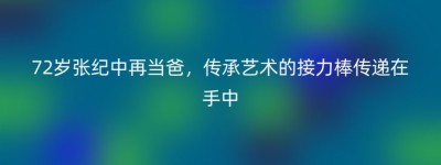 72岁张纪中再当爸，传承艺术的接力棒传递在手中