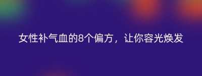女性补气血的8个偏方，让你容光焕发