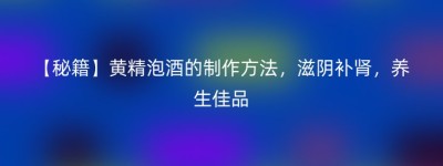 【秘籍】黄精泡酒的制作方法，滋阴补肾，养生佳品