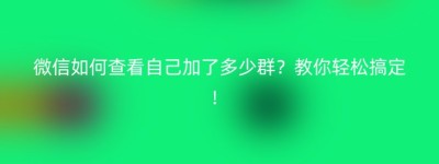 微信如何查看自己加了多少群？教你轻松搞定！