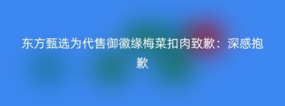 东方甄选为代售御徽缘梅菜扣肉致歉：深感抱歉
