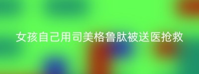 女孩自己用司美格鲁肽被送医抢救