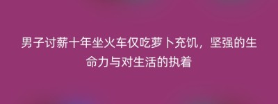男子讨薪十年坐火车仅吃萝卜充饥，坚强的生命力与对生活的执着