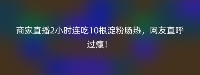 商家直播2小时连吃10根淀粉肠热，网友直呼过瘾！
