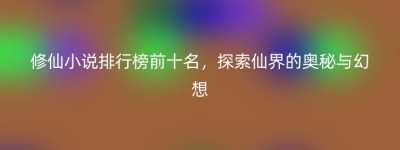 修仙小说排行榜前十名，探索仙界的奥秘与幻想