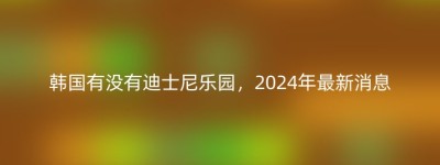 韩国有没有迪士尼乐园，2024年最新消息