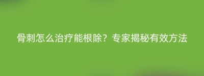 骨刺怎么治疗能根除？专家揭秘有效方法