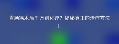 直肠癌术后千万别化疗？揭秘真正的治疗方法！