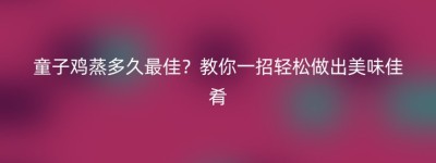 童子鸡蒸多久最佳？教你一招轻松做出美味佳肴