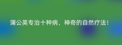 蒲公英专治十种病，神奇的自然疗法！