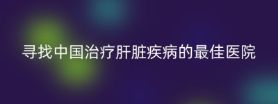 寻找中国治疗肝脏疾病的最佳医院