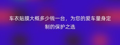 车衣贴膜大概多少钱一台，为您的爱车量身定制的保护之选