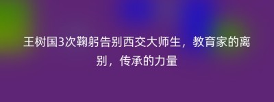 王树国3次鞠躬告别西交大师生，教育家的离别，传承的力量