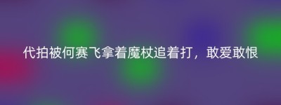 代拍被何赛飞拿着魔杖追着打，敢爱敢恨