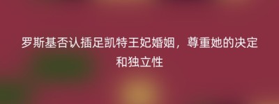 罗斯基否认插足凯特王妃婚姻，尊重她的决定和独立性