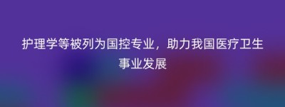 护理学等被列为国控专业，助力我国医疗卫生事业发展