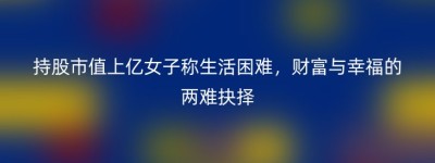 持股市值上亿女子称生活困难，财富与幸福的两难抉择