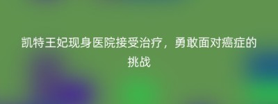 凯特王妃现身医院接受治疗，勇敢面对癌症的挑战