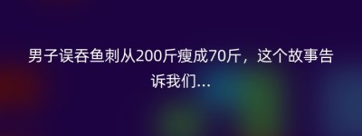 男子误吞鱼刺从200斤瘦成70斤，这个故事告诉我们…