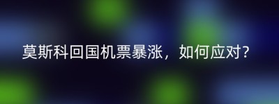 莫斯科回国机票暴涨，如何应对？