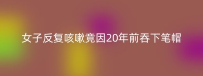 女子反复咳嗽竟因20年前吞下笔帽