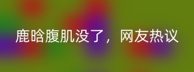 鹿晗腹肌没了，网友热议