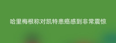 哈里梅根称对凯特患癌感到非常震惊