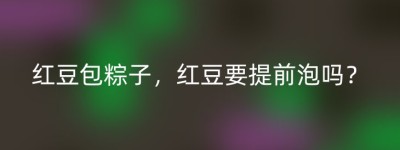 红豆包粽子，红豆要提前泡吗？