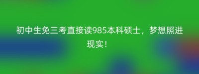 初中生免三考直接读985本科硕士，梦想照进现实！