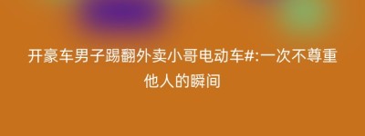 开豪车男子踢翻外卖小哥电动车#:一次不尊重他人的瞬间
