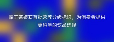 霸王茶姬获首批营养分级标识，为消费者提供更科学的饮品选择