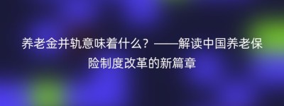 养老金并轨意味着什么？——解读中国养老保险制度改革的新篇章