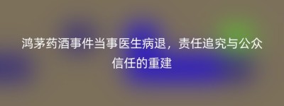 鸿茅药酒事件当事医生病退，责任追究与公众信任的重建