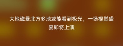 大地磁暴北方多地或能看到极光，一场视觉盛宴即将上演