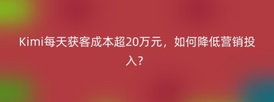 Kimi每天获客成本超20万元，如何降低营销投入？