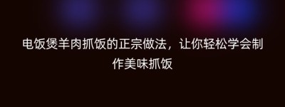 电饭煲羊肉抓饭的正宗做法，让你轻松学会制作美味抓饭
