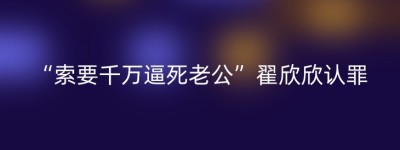 “索要千万逼死老公”翟欣欣认罪