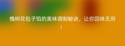 槐树花包子馅的美味调制秘诀，让你回味无穷！