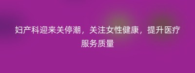 妇产科迎来关停潮，关注女性健康，提升医疗服务质量