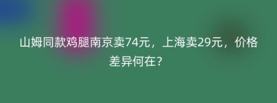 山姆同款鸡腿南京卖74元，上海卖29元，价格差异何在？