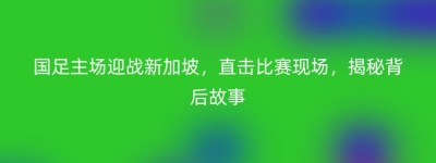 国足主场迎战新加坡，直击比赛现场，揭秘背后故事