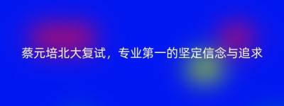蔡元培北大复试，专业第一的坚定信念与追求
