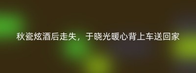 秋瓷炫酒后走失，于晓光暖心背上车送回家